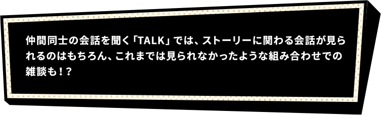 仲間同士の会話を聞く「TALK」では、ストーリーに関わる会話が見られるのはもちろん、これまでは見られなかったような組み合わせでの雑談も！？